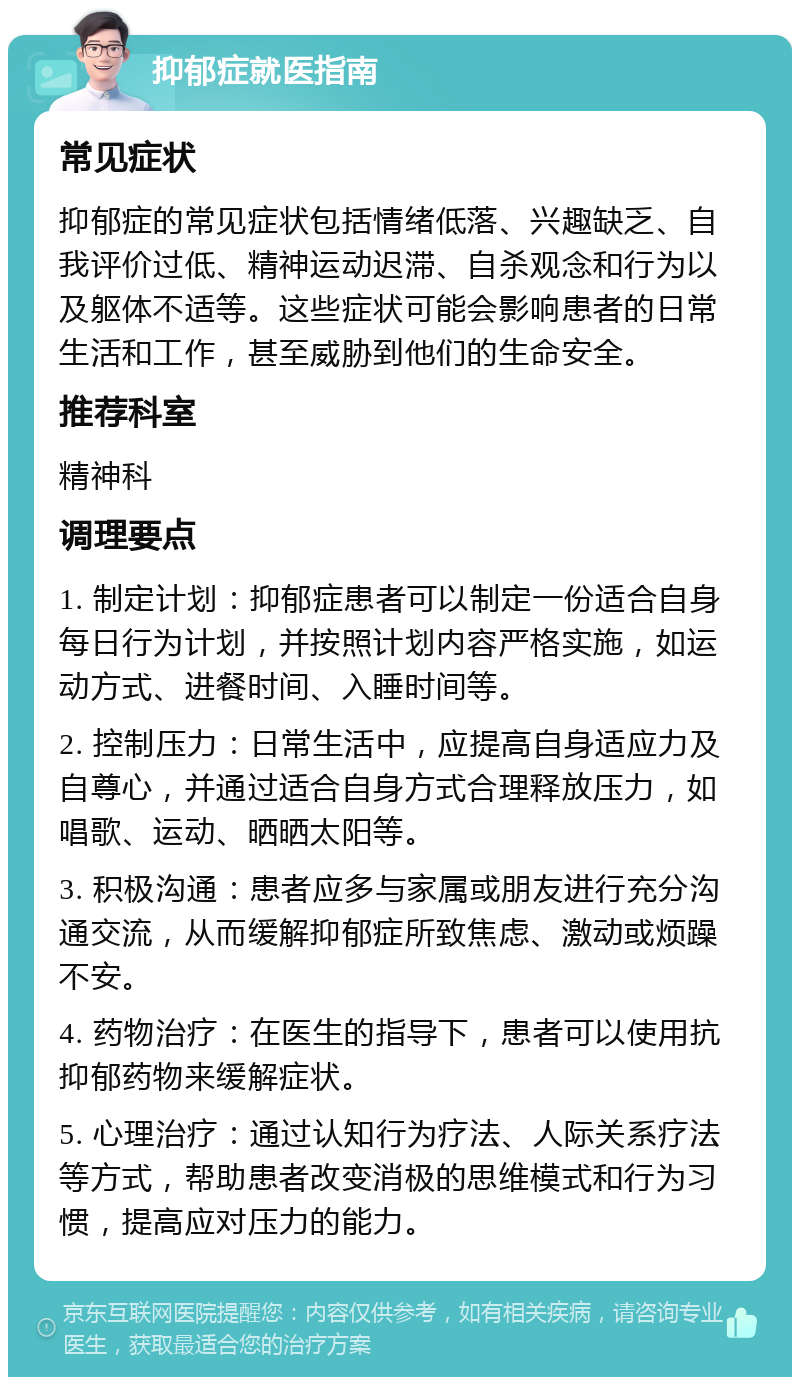 抑郁症就医指南 常见症状 抑郁症的常见症状包括情绪低落、兴趣缺乏、自我评价过低、精神运动迟滞、自杀观念和行为以及躯体不适等。这些症状可能会影响患者的日常生活和工作，甚至威胁到他们的生命安全。 推荐科室 精神科 调理要点 1. 制定计划：抑郁症患者可以制定一份适合自身每日行为计划，并按照计划内容严格实施，如运动方式、进餐时间、入睡时间等。 2. 控制压力：日常生活中，应提高自身适应力及自尊心，并通过适合自身方式合理释放压力，如唱歌、运动、晒晒太阳等。 3. 积极沟通：患者应多与家属或朋友进行充分沟通交流，从而缓解抑郁症所致焦虑、激动或烦躁不安。 4. 药物治疗：在医生的指导下，患者可以使用抗抑郁药物来缓解症状。 5. 心理治疗：通过认知行为疗法、人际关系疗法等方式，帮助患者改变消极的思维模式和行为习惯，提高应对压力的能力。