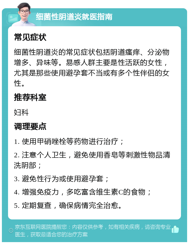 细菌性阴道炎就医指南 常见症状 细菌性阴道炎的常见症状包括阴道瘙痒、分泌物增多、异味等。易感人群主要是性活跃的女性，尤其是那些使用避孕套不当或有多个性伴侣的女性。 推荐科室 妇科 调理要点 1. 使用甲硝唑栓等药物进行治疗； 2. 注意个人卫生，避免使用香皂等刺激性物品清洗阴部； 3. 避免性行为或使用避孕套； 4. 增强免疫力，多吃富含维生素C的食物； 5. 定期复查，确保病情完全治愈。