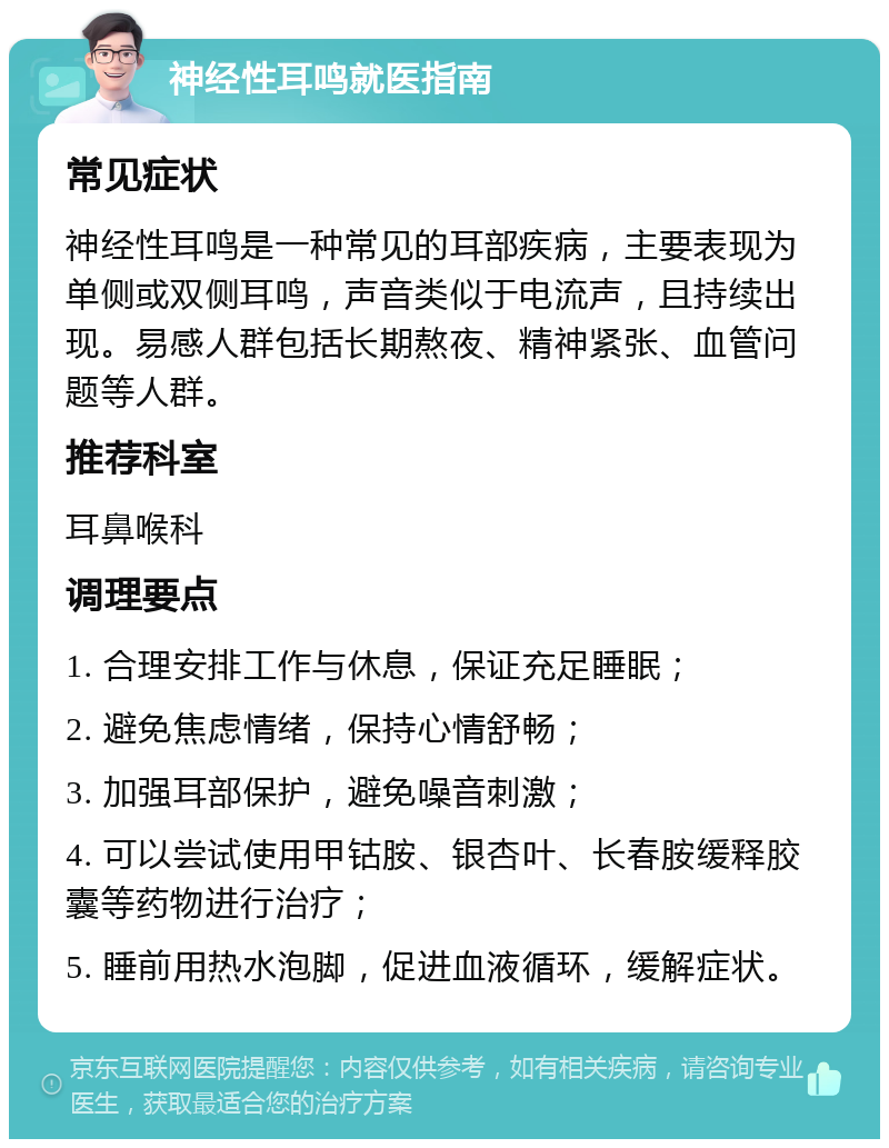 神经性耳鸣就医指南 常见症状 神经性耳鸣是一种常见的耳部疾病，主要表现为单侧或双侧耳鸣，声音类似于电流声，且持续出现。易感人群包括长期熬夜、精神紧张、血管问题等人群。 推荐科室 耳鼻喉科 调理要点 1. 合理安排工作与休息，保证充足睡眠； 2. 避免焦虑情绪，保持心情舒畅； 3. 加强耳部保护，避免噪音刺激； 4. 可以尝试使用甲钴胺、银杏叶、长春胺缓释胶囊等药物进行治疗； 5. 睡前用热水泡脚，促进血液循环，缓解症状。