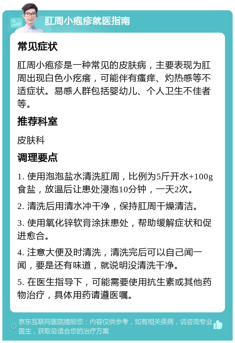 肛周小疱疹就医指南 常见症状 肛周小疱疹是一种常见的皮肤病，主要表现为肛周出现白色小疙瘩，可能伴有瘙痒、灼热感等不适症状。易感人群包括婴幼儿、个人卫生不佳者等。 推荐科室 皮肤科 调理要点 1. 使用泡泡盐水清洗肛周，比例为5斤开水+100g食盐，放温后让患处浸泡10分钟，一天2次。 2. 清洗后用清水冲干净，保持肛周干燥清洁。 3. 使用氧化锌软膏涂抹患处，帮助缓解症状和促进愈合。 4. 注意大便及时清洗，清洗完后可以自己闻一闻，要是还有味道，就说明没清洗干净。 5. 在医生指导下，可能需要使用抗生素或其他药物治疗，具体用药请遵医嘱。