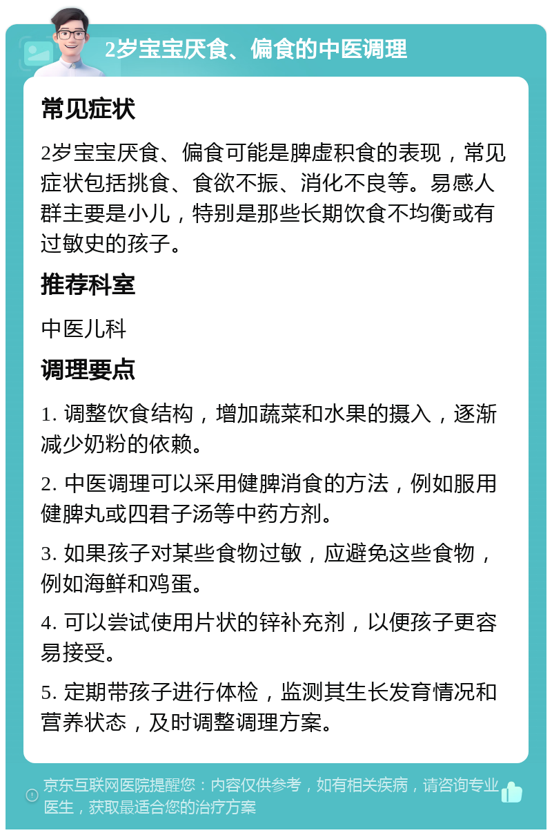 2岁宝宝厌食、偏食的中医调理 常见症状 2岁宝宝厌食、偏食可能是脾虚积食的表现，常见症状包括挑食、食欲不振、消化不良等。易感人群主要是小儿，特别是那些长期饮食不均衡或有过敏史的孩子。 推荐科室 中医儿科 调理要点 1. 调整饮食结构，增加蔬菜和水果的摄入，逐渐减少奶粉的依赖。 2. 中医调理可以采用健脾消食的方法，例如服用健脾丸或四君子汤等中药方剂。 3. 如果孩子对某些食物过敏，应避免这些食物，例如海鲜和鸡蛋。 4. 可以尝试使用片状的锌补充剂，以便孩子更容易接受。 5. 定期带孩子进行体检，监测其生长发育情况和营养状态，及时调整调理方案。