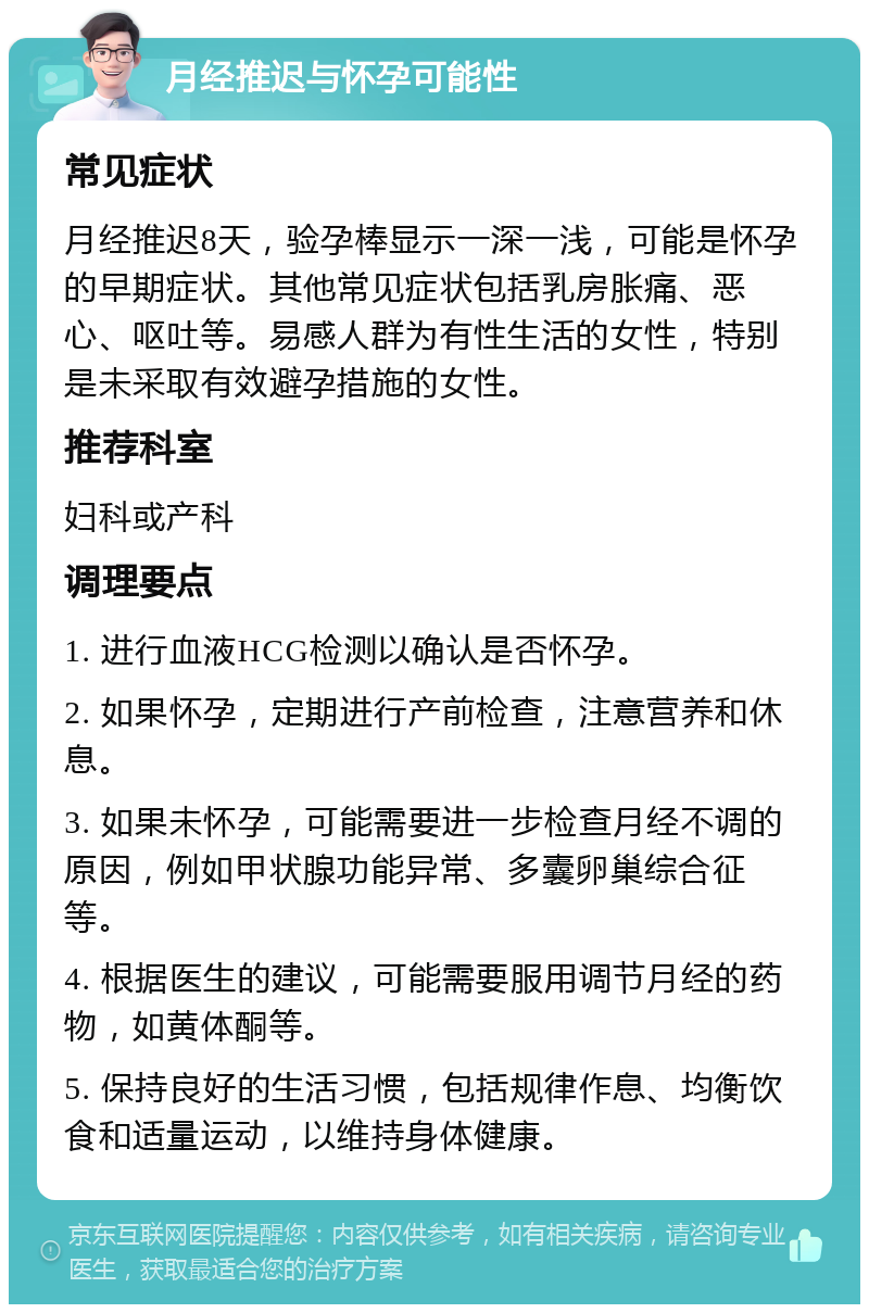 月经推迟与怀孕可能性 常见症状 月经推迟8天，验孕棒显示一深一浅，可能是怀孕的早期症状。其他常见症状包括乳房胀痛、恶心、呕吐等。易感人群为有性生活的女性，特别是未采取有效避孕措施的女性。 推荐科室 妇科或产科 调理要点 1. 进行血液HCG检测以确认是否怀孕。 2. 如果怀孕，定期进行产前检查，注意营养和休息。 3. 如果未怀孕，可能需要进一步检查月经不调的原因，例如甲状腺功能异常、多囊卵巢综合征等。 4. 根据医生的建议，可能需要服用调节月经的药物，如黄体酮等。 5. 保持良好的生活习惯，包括规律作息、均衡饮食和适量运动，以维持身体健康。