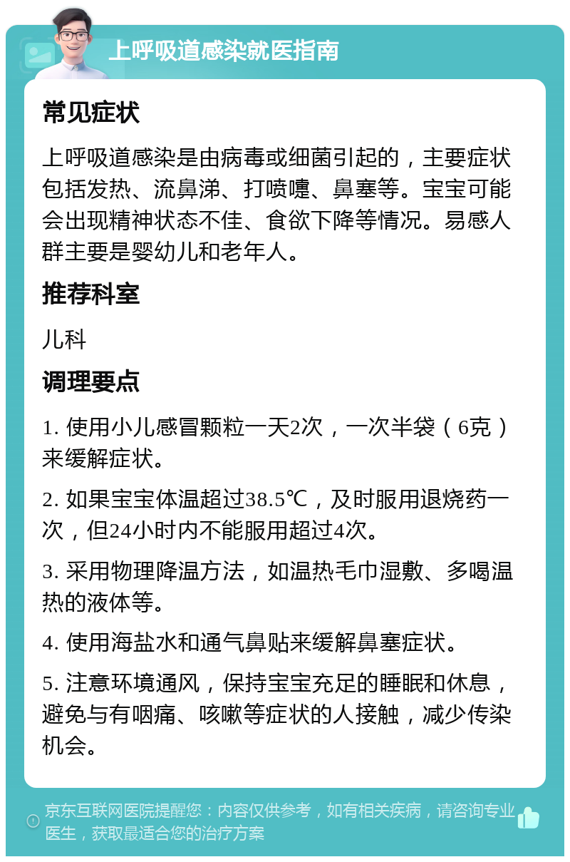 上呼吸道感染就医指南 常见症状 上呼吸道感染是由病毒或细菌引起的，主要症状包括发热、流鼻涕、打喷嚏、鼻塞等。宝宝可能会出现精神状态不佳、食欲下降等情况。易感人群主要是婴幼儿和老年人。 推荐科室 儿科 调理要点 1. 使用小儿感冒颗粒一天2次，一次半袋（6克）来缓解症状。 2. 如果宝宝体温超过38.5℃，及时服用退烧药一次，但24小时内不能服用超过4次。 3. 采用物理降温方法，如温热毛巾湿敷、多喝温热的液体等。 4. 使用海盐水和通气鼻贴来缓解鼻塞症状。 5. 注意环境通风，保持宝宝充足的睡眠和休息，避免与有咽痛、咳嗽等症状的人接触，减少传染机会。