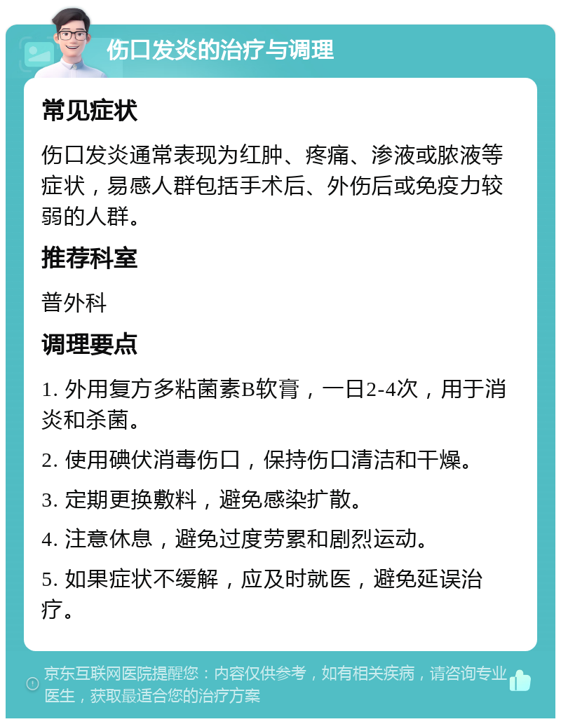 伤口发炎的治疗与调理 常见症状 伤口发炎通常表现为红肿、疼痛、渗液或脓液等症状，易感人群包括手术后、外伤后或免疫力较弱的人群。 推荐科室 普外科 调理要点 1. 外用复方多粘菌素B软膏，一日2-4次，用于消炎和杀菌。 2. 使用碘伏消毒伤口，保持伤口清洁和干燥。 3. 定期更换敷料，避免感染扩散。 4. 注意休息，避免过度劳累和剧烈运动。 5. 如果症状不缓解，应及时就医，避免延误治疗。