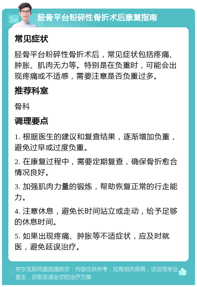 胫骨平台粉碎性骨折术后康复指南 常见症状 胫骨平台粉碎性骨折术后，常见症状包括疼痛、肿胀、肌肉无力等。特别是在负重时，可能会出现疼痛或不适感，需要注意是否负重过多。 推荐科室 骨科 调理要点 1. 根据医生的建议和复查结果，逐渐增加负重，避免过早或过度负重。 2. 在康复过程中，需要定期复查，确保骨折愈合情况良好。 3. 加强肌肉力量的锻炼，帮助恢复正常的行走能力。 4. 注意休息，避免长时间站立或走动，给予足够的休息时间。 5. 如果出现疼痛、肿胀等不适症状，应及时就医，避免延误治疗。