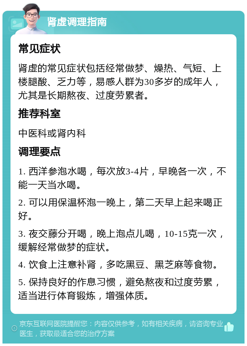 肾虚调理指南 常见症状 肾虚的常见症状包括经常做梦、燥热、气短、上楼腿酸、乏力等，易感人群为30多岁的成年人，尤其是长期熬夜、过度劳累者。 推荐科室 中医科或肾内科 调理要点 1. 西洋参泡水喝，每次放3-4片，早晚各一次，不能一天当水喝。 2. 可以用保温杯泡一晚上，第二天早上起来喝正好。 3. 夜交藤分开喝，晚上泡点儿喝，10-15克一次，缓解经常做梦的症状。 4. 饮食上注意补肾，多吃黑豆、黑芝麻等食物。 5. 保持良好的作息习惯，避免熬夜和过度劳累，适当进行体育锻炼，增强体质。