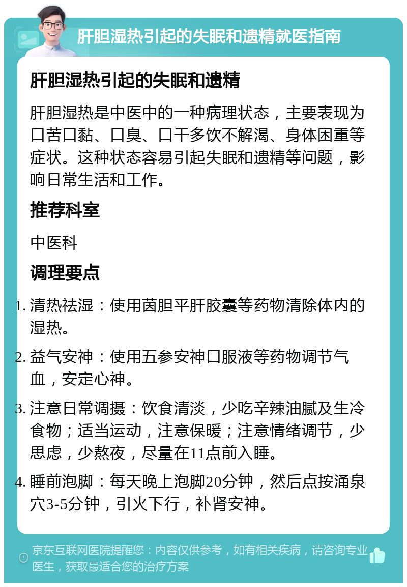 肝胆湿热引起的失眠和遗精就医指南 肝胆湿热引起的失眠和遗精 肝胆湿热是中医中的一种病理状态，主要表现为口苦口黏、口臭、口干多饮不解渴、身体困重等症状。这种状态容易引起失眠和遗精等问题，影响日常生活和工作。 推荐科室 中医科 调理要点 清热祛湿：使用茵胆平肝胶囊等药物清除体内的湿热。 益气安神：使用五参安神口服液等药物调节气血，安定心神。 注意日常调摄：饮食清淡，少吃辛辣油腻及生冷食物；适当运动，注意保暖；注意情绪调节，少思虑，少熬夜，尽量在11点前入睡。 睡前泡脚：每天晚上泡脚20分钟，然后点按涌泉穴3-5分钟，引火下行，补肾安神。