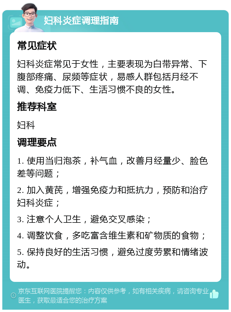 妇科炎症调理指南 常见症状 妇科炎症常见于女性，主要表现为白带异常、下腹部疼痛、尿频等症状，易感人群包括月经不调、免疫力低下、生活习惯不良的女性。 推荐科室 妇科 调理要点 1. 使用当归泡茶，补气血，改善月经量少、脸色差等问题； 2. 加入黄芪，增强免疫力和抵抗力，预防和治疗妇科炎症； 3. 注意个人卫生，避免交叉感染； 4. 调整饮食，多吃富含维生素和矿物质的食物； 5. 保持良好的生活习惯，避免过度劳累和情绪波动。