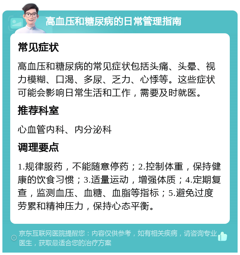 高血压和糖尿病的日常管理指南 常见症状 高血压和糖尿病的常见症状包括头痛、头晕、视力模糊、口渴、多尿、乏力、心悸等。这些症状可能会影响日常生活和工作，需要及时就医。 推荐科室 心血管内科、内分泌科 调理要点 1.规律服药，不能随意停药；2.控制体重，保持健康的饮食习惯；3.适量运动，增强体质；4.定期复查，监测血压、血糖、血脂等指标；5.避免过度劳累和精神压力，保持心态平衡。