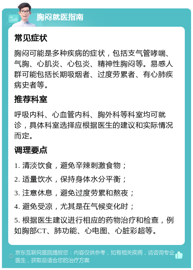 胸闷就医指南 常见症状 胸闷可能是多种疾病的症状，包括支气管哮喘、气胸、心肌炎、心包炎、精神性胸闷等。易感人群可能包括长期吸烟者、过度劳累者、有心肺疾病史者等。 推荐科室 呼吸内科、心血管内科、胸外科等科室均可就诊，具体科室选择应根据医生的建议和实际情况而定。 调理要点 1. 清淡饮食，避免辛辣刺激食物； 2. 适量饮水，保持身体水分平衡； 3. 注意休息，避免过度劳累和熬夜； 4. 避免受凉，尤其是在气候变化时； 5. 根据医生建议进行相应的药物治疗和检查，例如胸部CT、肺功能、心电图、心脏彩超等。