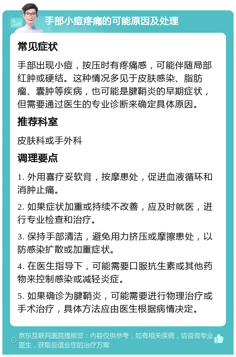 手部小痘疼痛的可能原因及处理 常见症状 手部出现小痘，按压时有疼痛感，可能伴随局部红肿或硬结。这种情况多见于皮肤感染、脂肪瘤、囊肿等疾病，也可能是腱鞘炎的早期症状，但需要通过医生的专业诊断来确定具体原因。 推荐科室 皮肤科或手外科 调理要点 1. 外用喜疗妥软膏，按摩患处，促进血液循环和消肿止痛。 2. 如果症状加重或持续不改善，应及时就医，进行专业检查和治疗。 3. 保持手部清洁，避免用力挤压或摩擦患处，以防感染扩散或加重症状。 4. 在医生指导下，可能需要口服抗生素或其他药物来控制感染或减轻炎症。 5. 如果确诊为腱鞘炎，可能需要进行物理治疗或手术治疗，具体方法应由医生根据病情决定。