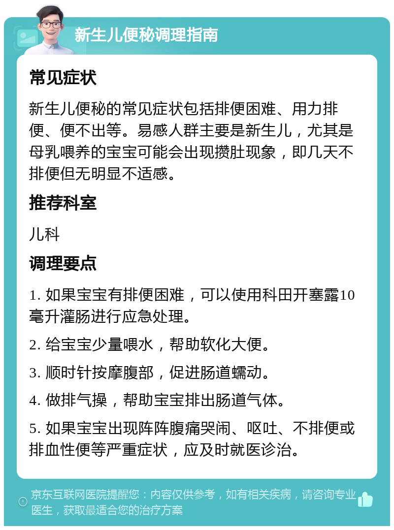 新生儿便秘调理指南 常见症状 新生儿便秘的常见症状包括排便困难、用力排便、便不出等。易感人群主要是新生儿，尤其是母乳喂养的宝宝可能会出现攒肚现象，即几天不排便但无明显不适感。 推荐科室 儿科 调理要点 1. 如果宝宝有排便困难，可以使用科田开塞露10毫升灌肠进行应急处理。 2. 给宝宝少量喂水，帮助软化大便。 3. 顺时针按摩腹部，促进肠道蠕动。 4. 做排气操，帮助宝宝排出肠道气体。 5. 如果宝宝出现阵阵腹痛哭闹、呕吐、不排便或排血性便等严重症状，应及时就医诊治。