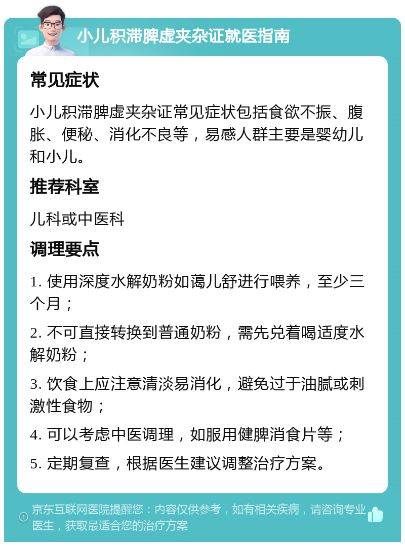 小儿积滞脾虚夹杂证就医指南 常见症状 小儿积滞脾虚夹杂证常见症状包括食欲不振、腹胀、便秘、消化不良等，易感人群主要是婴幼儿和小儿。 推荐科室 儿科或中医科 调理要点 1. 使用深度水解奶粉如蔼儿舒进行喂养，至少三个月； 2. 不可直接转换到普通奶粉，需先兑着喝适度水解奶粉； 3. 饮食上应注意清淡易消化，避免过于油腻或刺激性食物； 4. 可以考虑中医调理，如服用健脾消食片等； 5. 定期复查，根据医生建议调整治疗方案。