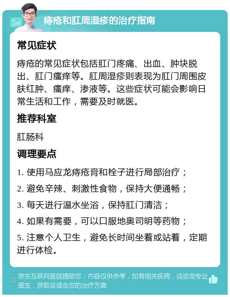 痔疮和肛周湿疹的治疗指南 常见症状 痔疮的常见症状包括肛门疼痛、出血、肿块脱出、肛门瘙痒等。肛周湿疹则表现为肛门周围皮肤红肿、瘙痒、渗液等。这些症状可能会影响日常生活和工作，需要及时就医。 推荐科室 肛肠科 调理要点 1. 使用马应龙痔疮膏和栓子进行局部治疗； 2. 避免辛辣、刺激性食物，保持大便通畅； 3. 每天进行温水坐浴，保持肛门清洁； 4. 如果有需要，可以口服地奥司明等药物； 5. 注意个人卫生，避免长时间坐着或站着，定期进行体检。