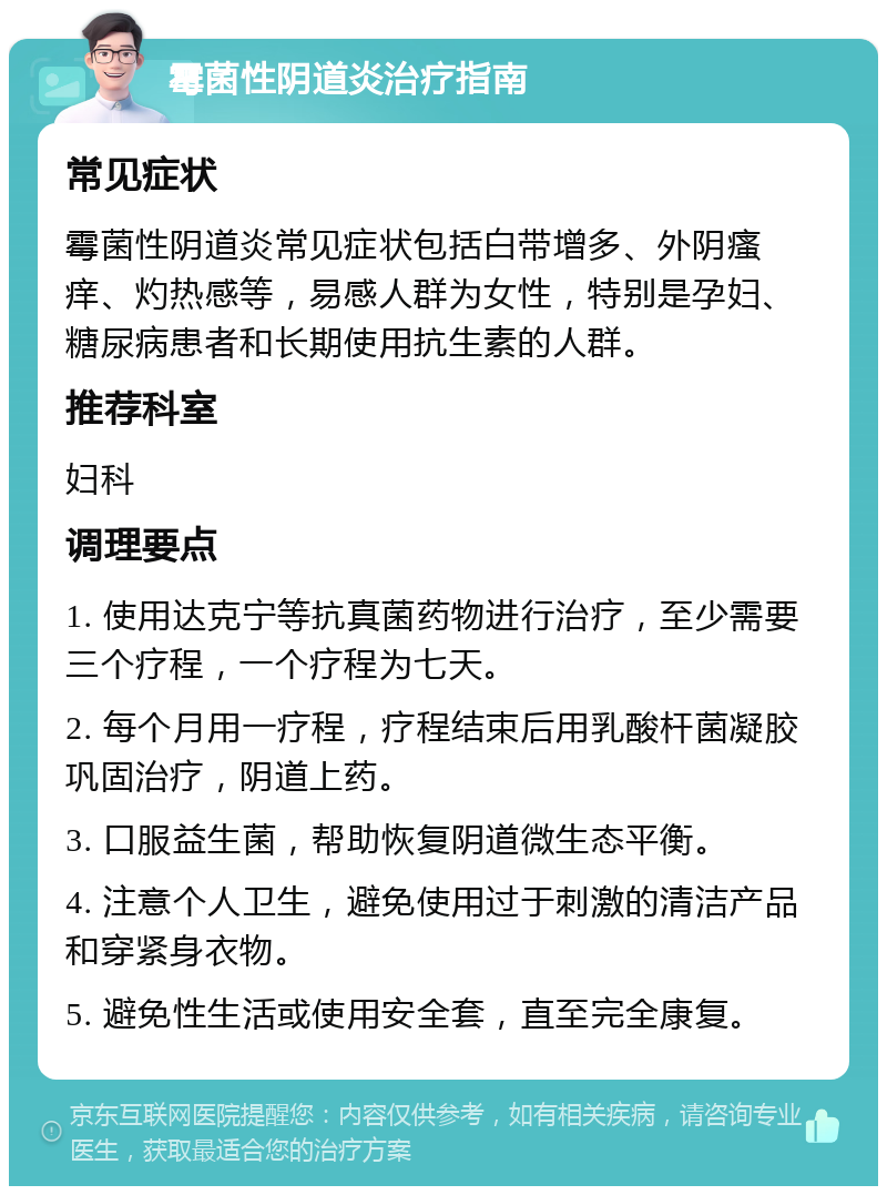 霉菌性阴道炎治疗指南 常见症状 霉菌性阴道炎常见症状包括白带增多、外阴瘙痒、灼热感等，易感人群为女性，特别是孕妇、糖尿病患者和长期使用抗生素的人群。 推荐科室 妇科 调理要点 1. 使用达克宁等抗真菌药物进行治疗，至少需要三个疗程，一个疗程为七天。 2. 每个月用一疗程，疗程结束后用乳酸杆菌凝胶巩固治疗，阴道上药。 3. 口服益生菌，帮助恢复阴道微生态平衡。 4. 注意个人卫生，避免使用过于刺激的清洁产品和穿紧身衣物。 5. 避免性生活或使用安全套，直至完全康复。