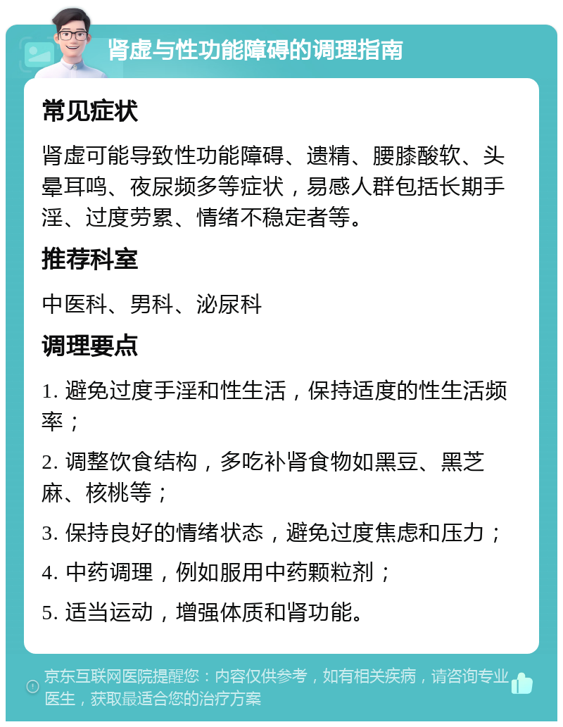 肾虚与性功能障碍的调理指南 常见症状 肾虚可能导致性功能障碍、遗精、腰膝酸软、头晕耳鸣、夜尿频多等症状，易感人群包括长期手淫、过度劳累、情绪不稳定者等。 推荐科室 中医科、男科、泌尿科 调理要点 1. 避免过度手淫和性生活，保持适度的性生活频率； 2. 调整饮食结构，多吃补肾食物如黑豆、黑芝麻、核桃等； 3. 保持良好的情绪状态，避免过度焦虑和压力； 4. 中药调理，例如服用中药颗粒剂； 5. 适当运动，增强体质和肾功能。