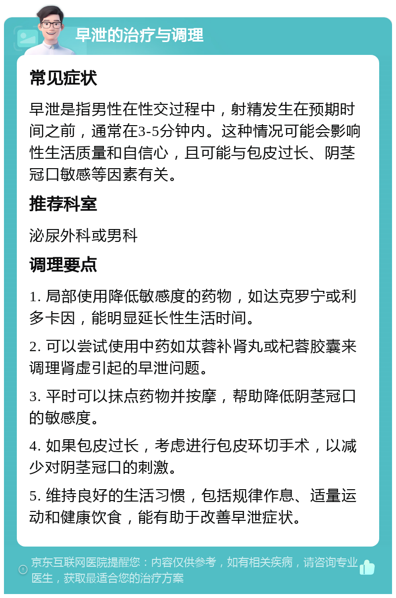 早泄的治疗与调理 常见症状 早泄是指男性在性交过程中，射精发生在预期时间之前，通常在3-5分钟内。这种情况可能会影响性生活质量和自信心，且可能与包皮过长、阴茎冠口敏感等因素有关。 推荐科室 泌尿外科或男科 调理要点 1. 局部使用降低敏感度的药物，如达克罗宁或利多卡因，能明显延长性生活时间。 2. 可以尝试使用中药如苁蓉补肾丸或杞蓉胶囊来调理肾虚引起的早泄问题。 3. 平时可以抹点药物并按摩，帮助降低阴茎冠口的敏感度。 4. 如果包皮过长，考虑进行包皮环切手术，以减少对阴茎冠口的刺激。 5. 维持良好的生活习惯，包括规律作息、适量运动和健康饮食，能有助于改善早泄症状。