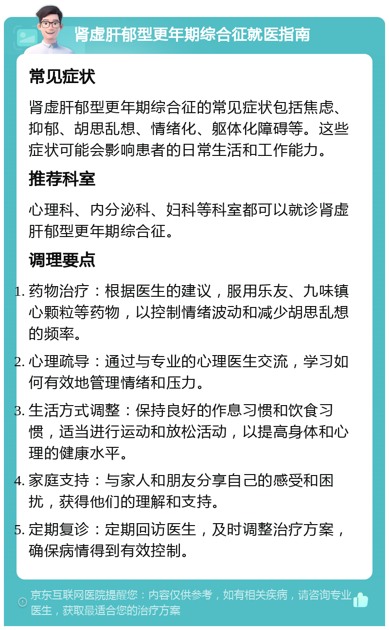 肾虚肝郁型更年期综合征就医指南 常见症状 肾虚肝郁型更年期综合征的常见症状包括焦虑、抑郁、胡思乱想、情绪化、躯体化障碍等。这些症状可能会影响患者的日常生活和工作能力。 推荐科室 心理科、内分泌科、妇科等科室都可以就诊肾虚肝郁型更年期综合征。 调理要点 药物治疗：根据医生的建议，服用乐友、九味镇心颗粒等药物，以控制情绪波动和减少胡思乱想的频率。 心理疏导：通过与专业的心理医生交流，学习如何有效地管理情绪和压力。 生活方式调整：保持良好的作息习惯和饮食习惯，适当进行运动和放松活动，以提高身体和心理的健康水平。 家庭支持：与家人和朋友分享自己的感受和困扰，获得他们的理解和支持。 定期复诊：定期回访医生，及时调整治疗方案，确保病情得到有效控制。