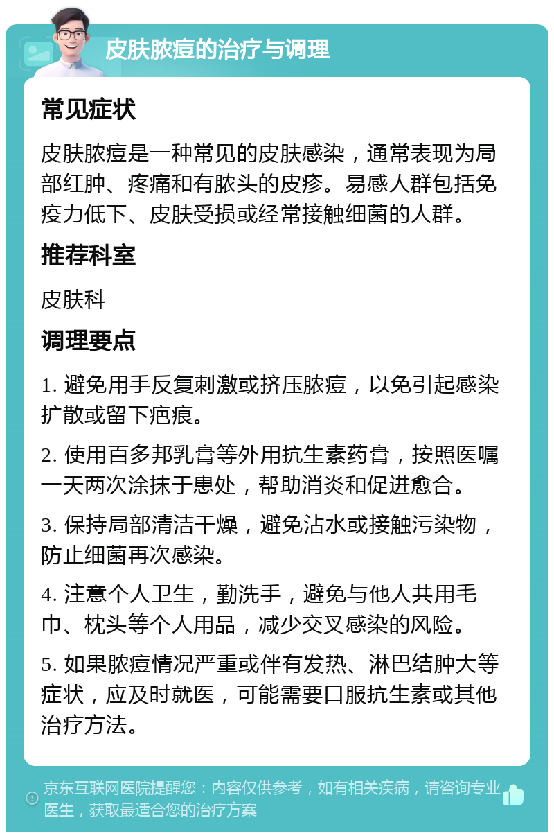 皮肤脓痘的治疗与调理 常见症状 皮肤脓痘是一种常见的皮肤感染，通常表现为局部红肿、疼痛和有脓头的皮疹。易感人群包括免疫力低下、皮肤受损或经常接触细菌的人群。 推荐科室 皮肤科 调理要点 1. 避免用手反复刺激或挤压脓痘，以免引起感染扩散或留下疤痕。 2. 使用百多邦乳膏等外用抗生素药膏，按照医嘱一天两次涂抹于患处，帮助消炎和促进愈合。 3. 保持局部清洁干燥，避免沾水或接触污染物，防止细菌再次感染。 4. 注意个人卫生，勤洗手，避免与他人共用毛巾、枕头等个人用品，减少交叉感染的风险。 5. 如果脓痘情况严重或伴有发热、淋巴结肿大等症状，应及时就医，可能需要口服抗生素或其他治疗方法。