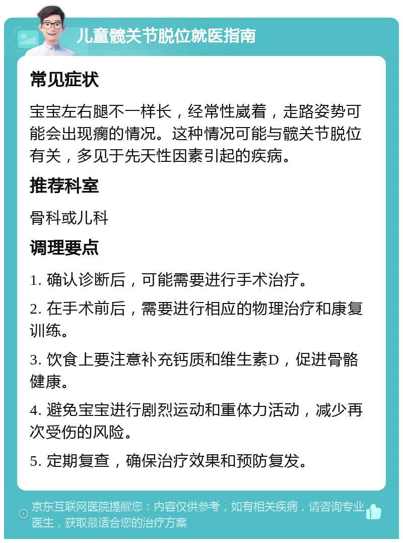 儿童髋关节脱位就医指南 常见症状 宝宝左右腿不一样长，经常性崴着，走路姿势可能会出现瘸的情况。这种情况可能与髋关节脱位有关，多见于先天性因素引起的疾病。 推荐科室 骨科或儿科 调理要点 1. 确认诊断后，可能需要进行手术治疗。 2. 在手术前后，需要进行相应的物理治疗和康复训练。 3. 饮食上要注意补充钙质和维生素D，促进骨骼健康。 4. 避免宝宝进行剧烈运动和重体力活动，减少再次受伤的风险。 5. 定期复查，确保治疗效果和预防复发。