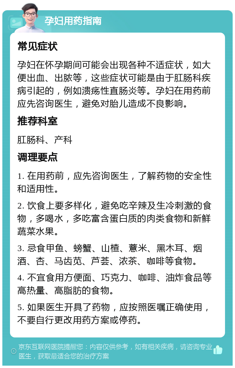 孕妇用药指南 常见症状 孕妇在怀孕期间可能会出现各种不适症状，如大便出血、出脓等，这些症状可能是由于肛肠科疾病引起的，例如溃疡性直肠炎等。孕妇在用药前应先咨询医生，避免对胎儿造成不良影响。 推荐科室 肛肠科、产科 调理要点 1. 在用药前，应先咨询医生，了解药物的安全性和适用性。 2. 饮食上要多样化，避免吃辛辣及生冷刺激的食物，多喝水，多吃富含蛋白质的肉类食物和新鲜蔬菜水果。 3. 忌食甲鱼、螃蟹、山楂、薏米、黑木耳、烟酒、杏、马齿苋、芦荟、浓茶、咖啡等食物。 4. 不宜食用方便面、巧克力、咖啡、油炸食品等高热量、高脂肪的食物。 5. 如果医生开具了药物，应按照医嘱正确使用，不要自行更改用药方案或停药。