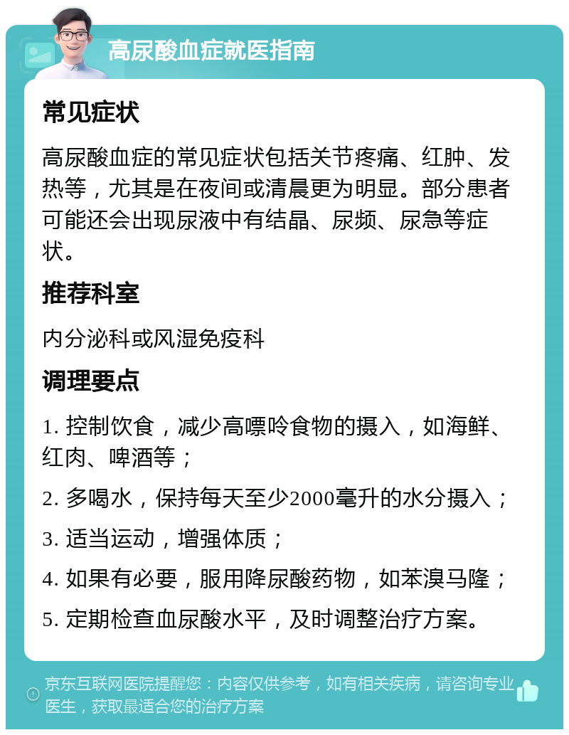 高尿酸血症就医指南 常见症状 高尿酸血症的常见症状包括关节疼痛、红肿、发热等，尤其是在夜间或清晨更为明显。部分患者可能还会出现尿液中有结晶、尿频、尿急等症状。 推荐科室 内分泌科或风湿免疫科 调理要点 1. 控制饮食，减少高嘌呤食物的摄入，如海鲜、红肉、啤酒等； 2. 多喝水，保持每天至少2000毫升的水分摄入； 3. 适当运动，增强体质； 4. 如果有必要，服用降尿酸药物，如苯溴马隆； 5. 定期检查血尿酸水平，及时调整治疗方案。