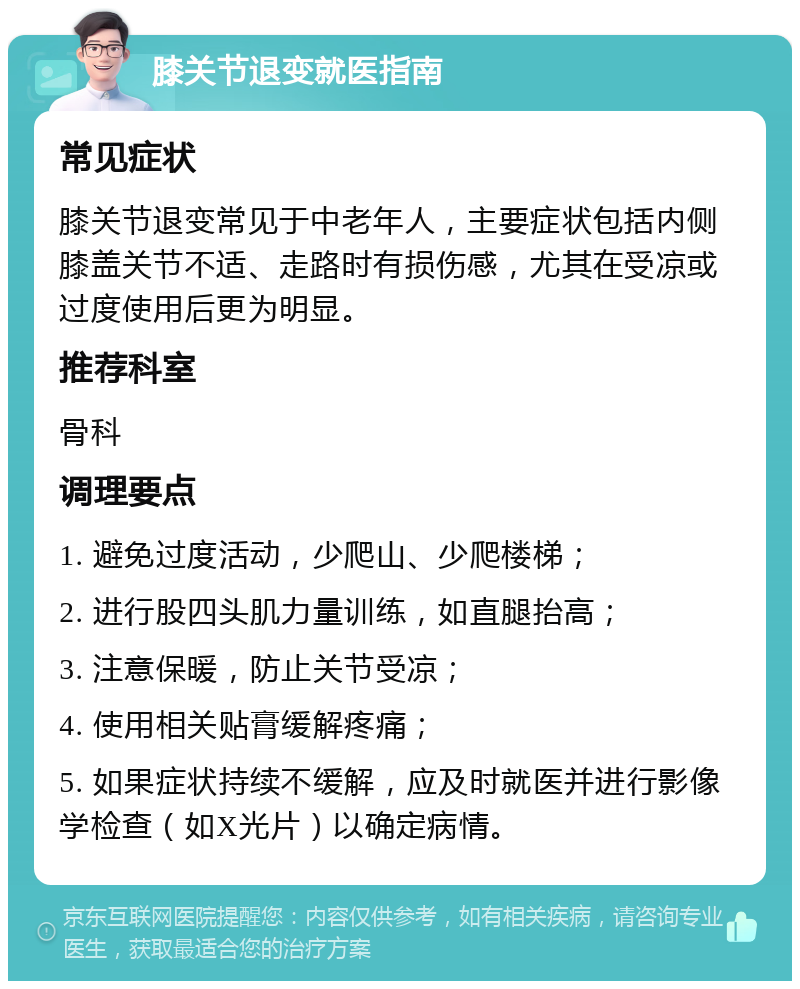 膝关节退变就医指南 常见症状 膝关节退变常见于中老年人，主要症状包括内侧膝盖关节不适、走路时有损伤感，尤其在受凉或过度使用后更为明显。 推荐科室 骨科 调理要点 1. 避免过度活动，少爬山、少爬楼梯； 2. 进行股四头肌力量训练，如直腿抬高； 3. 注意保暖，防止关节受凉； 4. 使用相关贴膏缓解疼痛； 5. 如果症状持续不缓解，应及时就医并进行影像学检查（如X光片）以确定病情。