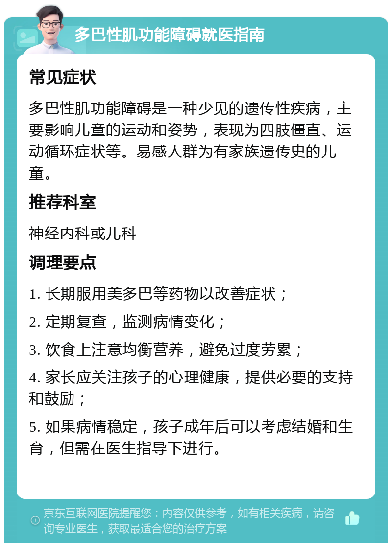 多巴性肌功能障碍就医指南 常见症状 多巴性肌功能障碍是一种少见的遗传性疾病，主要影响儿童的运动和姿势，表现为四肢僵直、运动循环症状等。易感人群为有家族遗传史的儿童。 推荐科室 神经内科或儿科 调理要点 1. 长期服用美多巴等药物以改善症状； 2. 定期复查，监测病情变化； 3. 饮食上注意均衡营养，避免过度劳累； 4. 家长应关注孩子的心理健康，提供必要的支持和鼓励； 5. 如果病情稳定，孩子成年后可以考虑结婚和生育，但需在医生指导下进行。