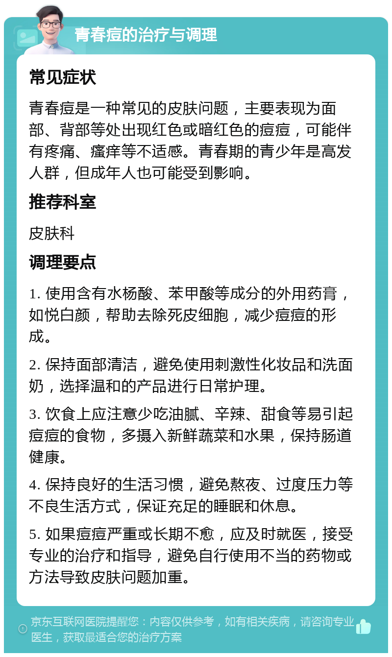 青春痘的治疗与调理 常见症状 青春痘是一种常见的皮肤问题，主要表现为面部、背部等处出现红色或暗红色的痘痘，可能伴有疼痛、瘙痒等不适感。青春期的青少年是高发人群，但成年人也可能受到影响。 推荐科室 皮肤科 调理要点 1. 使用含有水杨酸、苯甲酸等成分的外用药膏，如悦白颜，帮助去除死皮细胞，减少痘痘的形成。 2. 保持面部清洁，避免使用刺激性化妆品和洗面奶，选择温和的产品进行日常护理。 3. 饮食上应注意少吃油腻、辛辣、甜食等易引起痘痘的食物，多摄入新鲜蔬菜和水果，保持肠道健康。 4. 保持良好的生活习惯，避免熬夜、过度压力等不良生活方式，保证充足的睡眠和休息。 5. 如果痘痘严重或长期不愈，应及时就医，接受专业的治疗和指导，避免自行使用不当的药物或方法导致皮肤问题加重。