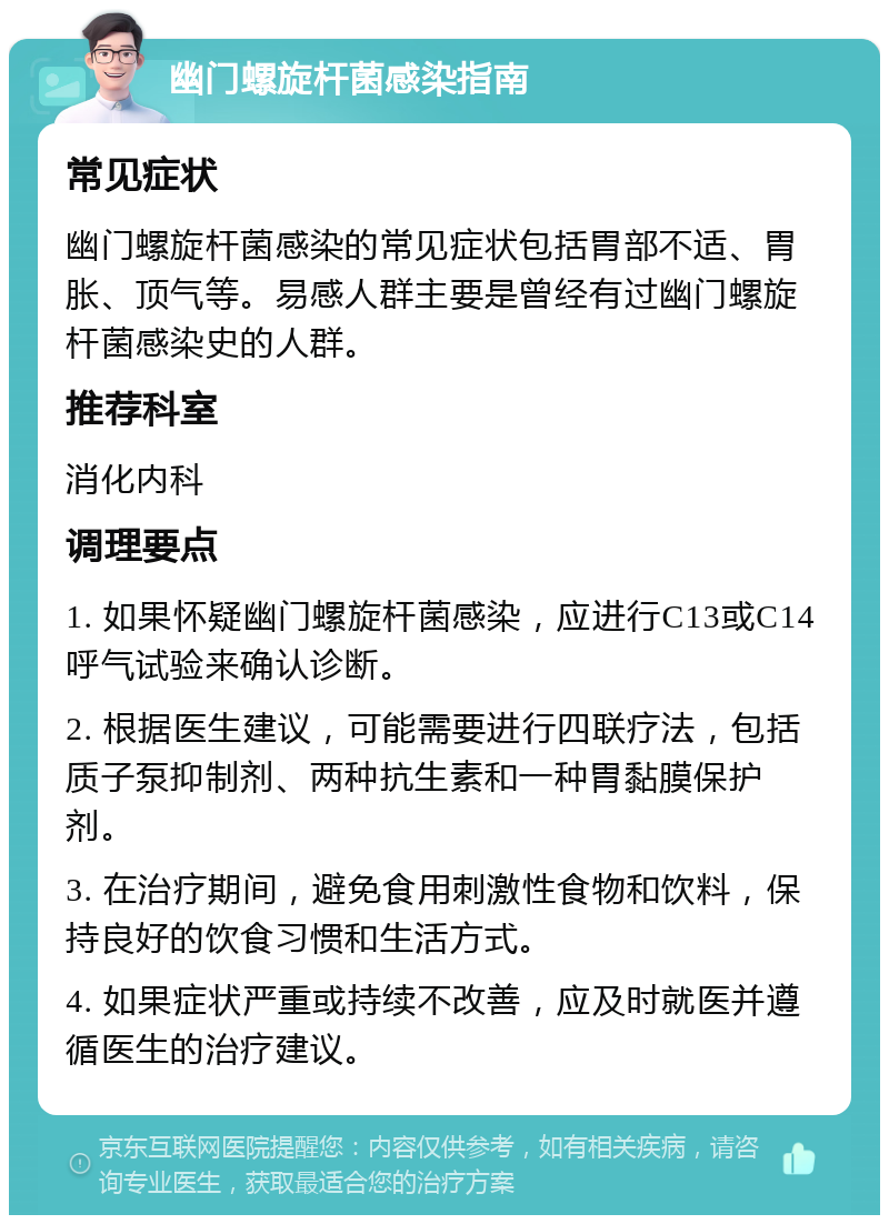 幽门螺旋杆菌感染指南 常见症状 幽门螺旋杆菌感染的常见症状包括胃部不适、胃胀、顶气等。易感人群主要是曾经有过幽门螺旋杆菌感染史的人群。 推荐科室 消化内科 调理要点 1. 如果怀疑幽门螺旋杆菌感染，应进行C13或C14呼气试验来确认诊断。 2. 根据医生建议，可能需要进行四联疗法，包括质子泵抑制剂、两种抗生素和一种胃黏膜保护剂。 3. 在治疗期间，避免食用刺激性食物和饮料，保持良好的饮食习惯和生活方式。 4. 如果症状严重或持续不改善，应及时就医并遵循医生的治疗建议。