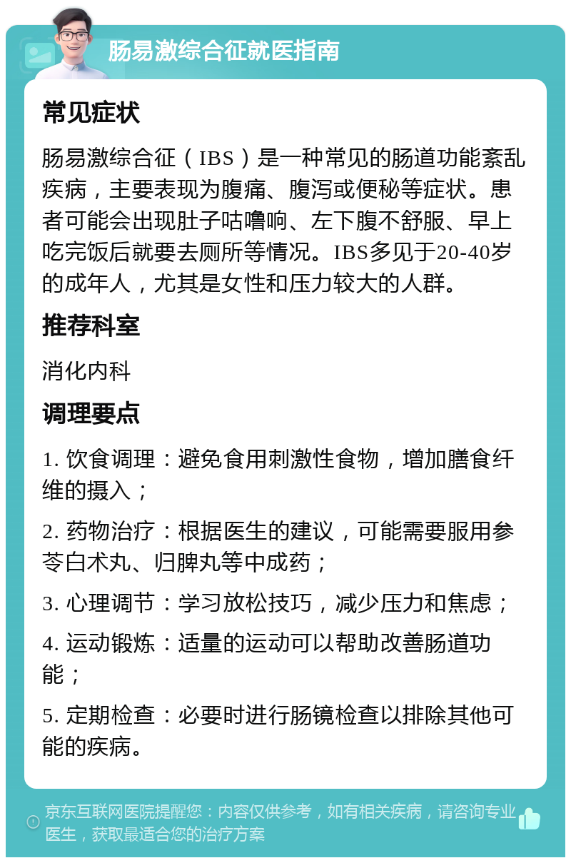 肠易激综合征就医指南 常见症状 肠易激综合征（IBS）是一种常见的肠道功能紊乱疾病，主要表现为腹痛、腹泻或便秘等症状。患者可能会出现肚子咕噜响、左下腹不舒服、早上吃完饭后就要去厕所等情况。IBS多见于20-40岁的成年人，尤其是女性和压力较大的人群。 推荐科室 消化内科 调理要点 1. 饮食调理：避免食用刺激性食物，增加膳食纤维的摄入； 2. 药物治疗：根据医生的建议，可能需要服用参苓白术丸、归脾丸等中成药； 3. 心理调节：学习放松技巧，减少压力和焦虑； 4. 运动锻炼：适量的运动可以帮助改善肠道功能； 5. 定期检查：必要时进行肠镜检查以排除其他可能的疾病。