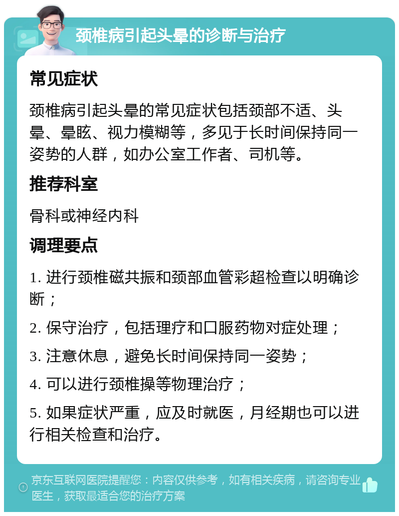 颈椎病引起头晕的诊断与治疗 常见症状 颈椎病引起头晕的常见症状包括颈部不适、头晕、晕眩、视力模糊等，多见于长时间保持同一姿势的人群，如办公室工作者、司机等。 推荐科室 骨科或神经内科 调理要点 1. 进行颈椎磁共振和颈部血管彩超检查以明确诊断； 2. 保守治疗，包括理疗和口服药物对症处理； 3. 注意休息，避免长时间保持同一姿势； 4. 可以进行颈椎操等物理治疗； 5. 如果症状严重，应及时就医，月经期也可以进行相关检查和治疗。