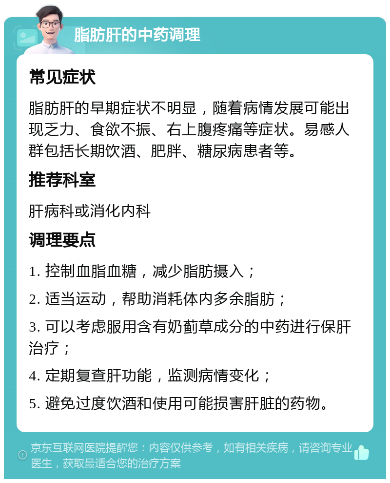 脂肪肝的中药调理 常见症状 脂肪肝的早期症状不明显，随着病情发展可能出现乏力、食欲不振、右上腹疼痛等症状。易感人群包括长期饮酒、肥胖、糖尿病患者等。 推荐科室 肝病科或消化内科 调理要点 1. 控制血脂血糖，减少脂肪摄入； 2. 适当运动，帮助消耗体内多余脂肪； 3. 可以考虑服用含有奶蓟草成分的中药进行保肝治疗； 4. 定期复查肝功能，监测病情变化； 5. 避免过度饮酒和使用可能损害肝脏的药物。