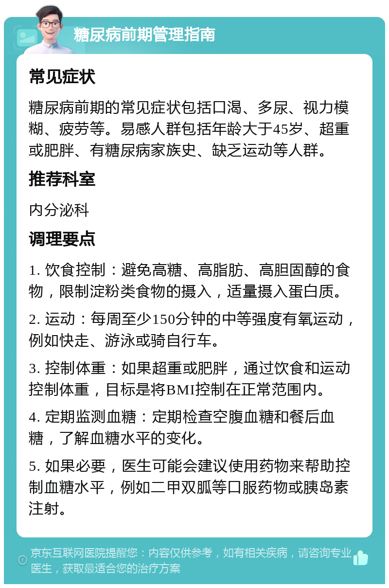 糖尿病前期管理指南 常见症状 糖尿病前期的常见症状包括口渴、多尿、视力模糊、疲劳等。易感人群包括年龄大于45岁、超重或肥胖、有糖尿病家族史、缺乏运动等人群。 推荐科室 内分泌科 调理要点 1. 饮食控制：避免高糖、高脂肪、高胆固醇的食物，限制淀粉类食物的摄入，适量摄入蛋白质。 2. 运动：每周至少150分钟的中等强度有氧运动，例如快走、游泳或骑自行车。 3. 控制体重：如果超重或肥胖，通过饮食和运动控制体重，目标是将BMI控制在正常范围内。 4. 定期监测血糖：定期检查空腹血糖和餐后血糖，了解血糖水平的变化。 5. 如果必要，医生可能会建议使用药物来帮助控制血糖水平，例如二甲双胍等口服药物或胰岛素注射。