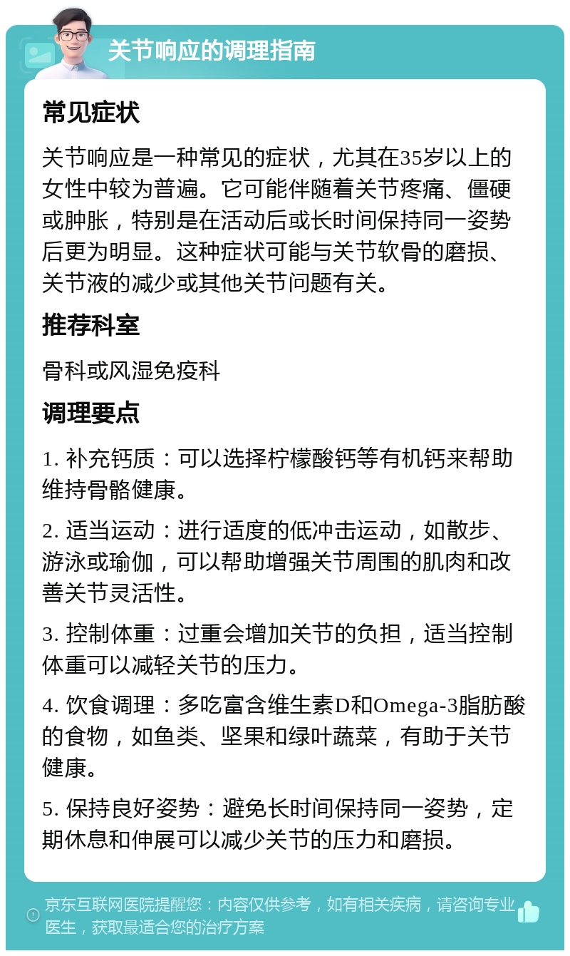 关节响应的调理指南 常见症状 关节响应是一种常见的症状，尤其在35岁以上的女性中较为普遍。它可能伴随着关节疼痛、僵硬或肿胀，特别是在活动后或长时间保持同一姿势后更为明显。这种症状可能与关节软骨的磨损、关节液的减少或其他关节问题有关。 推荐科室 骨科或风湿免疫科 调理要点 1. 补充钙质：可以选择柠檬酸钙等有机钙来帮助维持骨骼健康。 2. 适当运动：进行适度的低冲击运动，如散步、游泳或瑜伽，可以帮助增强关节周围的肌肉和改善关节灵活性。 3. 控制体重：过重会增加关节的负担，适当控制体重可以减轻关节的压力。 4. 饮食调理：多吃富含维生素D和Omega-3脂肪酸的食物，如鱼类、坚果和绿叶蔬菜，有助于关节健康。 5. 保持良好姿势：避免长时间保持同一姿势，定期休息和伸展可以减少关节的压力和磨损。