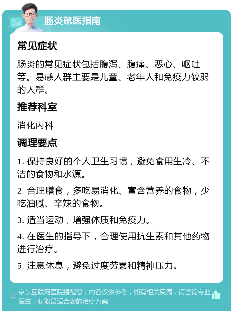 肠炎就医指南 常见症状 肠炎的常见症状包括腹泻、腹痛、恶心、呕吐等。易感人群主要是儿童、老年人和免疫力较弱的人群。 推荐科室 消化内科 调理要点 1. 保持良好的个人卫生习惯，避免食用生冷、不洁的食物和水源。 2. 合理膳食，多吃易消化、富含营养的食物，少吃油腻、辛辣的食物。 3. 适当运动，增强体质和免疫力。 4. 在医生的指导下，合理使用抗生素和其他药物进行治疗。 5. 注意休息，避免过度劳累和精神压力。