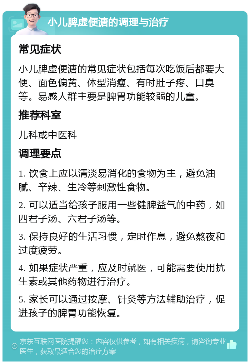 小儿脾虚便溏的调理与治疗 常见症状 小儿脾虚便溏的常见症状包括每次吃饭后都要大便、面色偏黄、体型消瘦、有时肚子疼、口臭等。易感人群主要是脾胃功能较弱的儿童。 推荐科室 儿科或中医科 调理要点 1. 饮食上应以清淡易消化的食物为主，避免油腻、辛辣、生冷等刺激性食物。 2. 可以适当给孩子服用一些健脾益气的中药，如四君子汤、六君子汤等。 3. 保持良好的生活习惯，定时作息，避免熬夜和过度疲劳。 4. 如果症状严重，应及时就医，可能需要使用抗生素或其他药物进行治疗。 5. 家长可以通过按摩、针灸等方法辅助治疗，促进孩子的脾胃功能恢复。