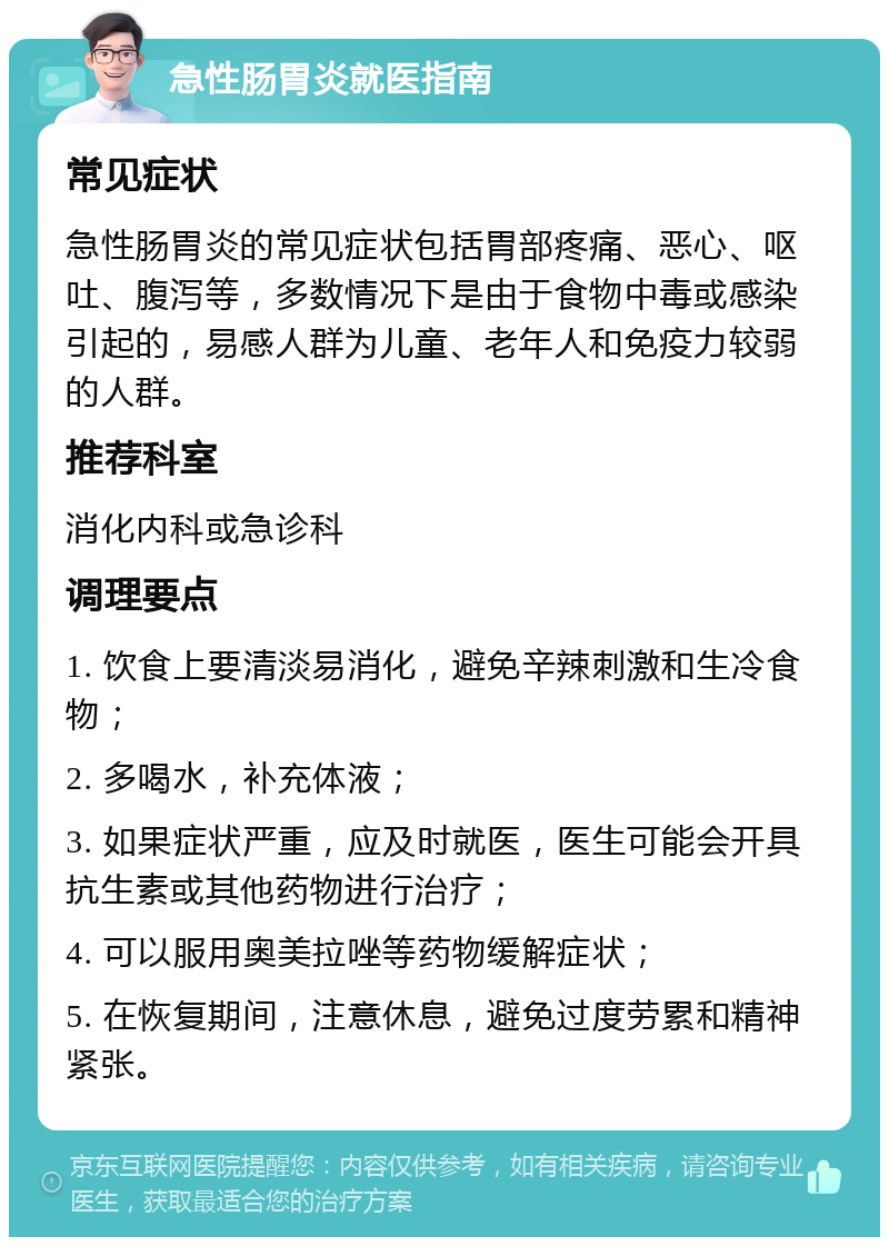 急性肠胃炎就医指南 常见症状 急性肠胃炎的常见症状包括胃部疼痛、恶心、呕吐、腹泻等，多数情况下是由于食物中毒或感染引起的，易感人群为儿童、老年人和免疫力较弱的人群。 推荐科室 消化内科或急诊科 调理要点 1. 饮食上要清淡易消化，避免辛辣刺激和生冷食物； 2. 多喝水，补充体液； 3. 如果症状严重，应及时就医，医生可能会开具抗生素或其他药物进行治疗； 4. 可以服用奥美拉唑等药物缓解症状； 5. 在恢复期间，注意休息，避免过度劳累和精神紧张。