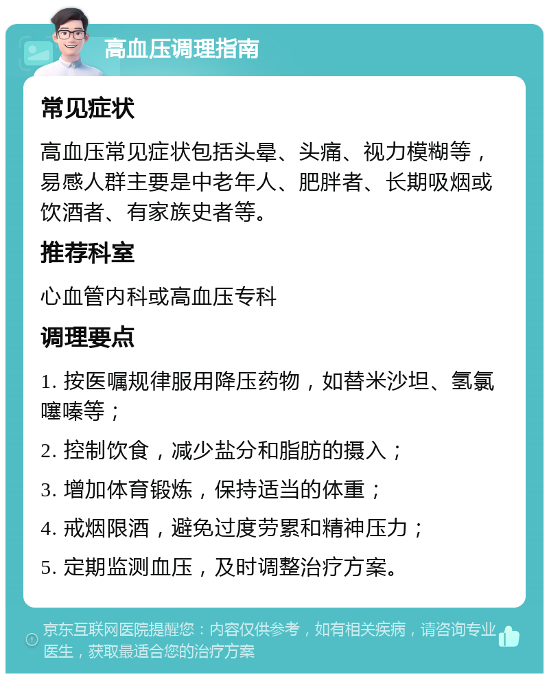 高血压调理指南 常见症状 高血压常见症状包括头晕、头痛、视力模糊等，易感人群主要是中老年人、肥胖者、长期吸烟或饮酒者、有家族史者等。 推荐科室 心血管内科或高血压专科 调理要点 1. 按医嘱规律服用降压药物，如替米沙坦、氢氯噻嗪等； 2. 控制饮食，减少盐分和脂肪的摄入； 3. 增加体育锻炼，保持适当的体重； 4. 戒烟限酒，避免过度劳累和精神压力； 5. 定期监测血压，及时调整治疗方案。