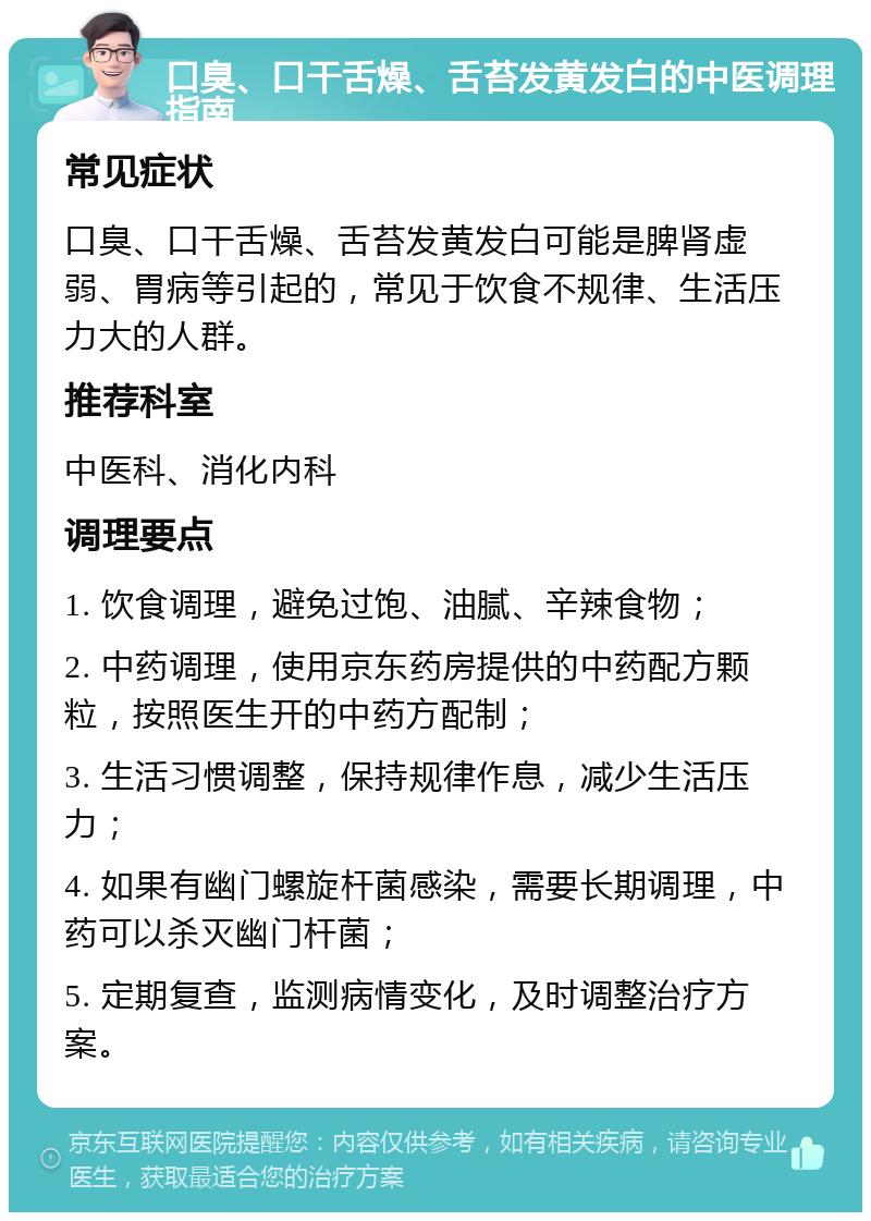 口臭、口干舌燥、舌苔发黄发白的中医调理指南 常见症状 口臭、口干舌燥、舌苔发黄发白可能是脾肾虚弱、胃病等引起的，常见于饮食不规律、生活压力大的人群。 推荐科室 中医科、消化内科 调理要点 1. 饮食调理，避免过饱、油腻、辛辣食物； 2. 中药调理，使用京东药房提供的中药配方颗粒，按照医生开的中药方配制； 3. 生活习惯调整，保持规律作息，减少生活压力； 4. 如果有幽门螺旋杆菌感染，需要长期调理，中药可以杀灭幽门杆菌； 5. 定期复查，监测病情变化，及时调整治疗方案。