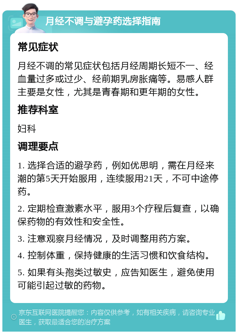 月经不调与避孕药选择指南 常见症状 月经不调的常见症状包括月经周期长短不一、经血量过多或过少、经前期乳房胀痛等。易感人群主要是女性，尤其是青春期和更年期的女性。 推荐科室 妇科 调理要点 1. 选择合适的避孕药，例如优思明，需在月经来潮的第5天开始服用，连续服用21天，不可中途停药。 2. 定期检查激素水平，服用3个疗程后复查，以确保药物的有效性和安全性。 3. 注意观察月经情况，及时调整用药方案。 4. 控制体重，保持健康的生活习惯和饮食结构。 5. 如果有头孢类过敏史，应告知医生，避免使用可能引起过敏的药物。