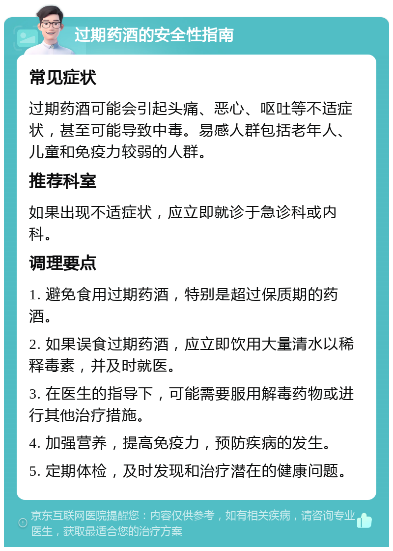 过期药酒的安全性指南 常见症状 过期药酒可能会引起头痛、恶心、呕吐等不适症状，甚至可能导致中毒。易感人群包括老年人、儿童和免疫力较弱的人群。 推荐科室 如果出现不适症状，应立即就诊于急诊科或内科。 调理要点 1. 避免食用过期药酒，特别是超过保质期的药酒。 2. 如果误食过期药酒，应立即饮用大量清水以稀释毒素，并及时就医。 3. 在医生的指导下，可能需要服用解毒药物或进行其他治疗措施。 4. 加强营养，提高免疫力，预防疾病的发生。 5. 定期体检，及时发现和治疗潜在的健康问题。