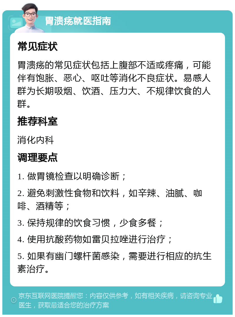 胃溃疡就医指南 常见症状 胃溃疡的常见症状包括上腹部不适或疼痛，可能伴有饱胀、恶心、呕吐等消化不良症状。易感人群为长期吸烟、饮酒、压力大、不规律饮食的人群。 推荐科室 消化内科 调理要点 1. 做胃镜检查以明确诊断； 2. 避免刺激性食物和饮料，如辛辣、油腻、咖啡、酒精等； 3. 保持规律的饮食习惯，少食多餐； 4. 使用抗酸药物如雷贝拉唑进行治疗； 5. 如果有幽门螺杆菌感染，需要进行相应的抗生素治疗。