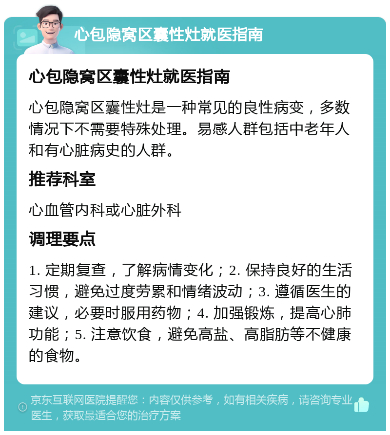 心包隐窝区囊性灶就医指南 心包隐窝区囊性灶就医指南 心包隐窝区囊性灶是一种常见的良性病变，多数情况下不需要特殊处理。易感人群包括中老年人和有心脏病史的人群。 推荐科室 心血管内科或心脏外科 调理要点 1. 定期复查，了解病情变化；2. 保持良好的生活习惯，避免过度劳累和情绪波动；3. 遵循医生的建议，必要时服用药物；4. 加强锻炼，提高心肺功能；5. 注意饮食，避免高盐、高脂肪等不健康的食物。