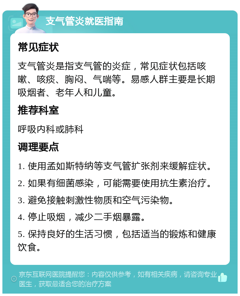 支气管炎就医指南 常见症状 支气管炎是指支气管的炎症，常见症状包括咳嗽、咳痰、胸闷、气喘等。易感人群主要是长期吸烟者、老年人和儿童。 推荐科室 呼吸内科或肺科 调理要点 1. 使用孟如斯特纳等支气管扩张剂来缓解症状。 2. 如果有细菌感染，可能需要使用抗生素治疗。 3. 避免接触刺激性物质和空气污染物。 4. 停止吸烟，减少二手烟暴露。 5. 保持良好的生活习惯，包括适当的锻炼和健康饮食。