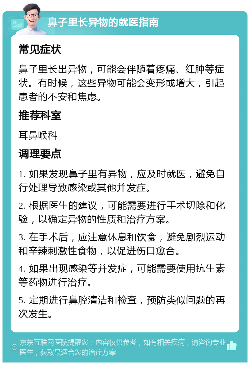 鼻子里长异物的就医指南 常见症状 鼻子里长出异物，可能会伴随着疼痛、红肿等症状。有时候，这些异物可能会变形或增大，引起患者的不安和焦虑。 推荐科室 耳鼻喉科 调理要点 1. 如果发现鼻子里有异物，应及时就医，避免自行处理导致感染或其他并发症。 2. 根据医生的建议，可能需要进行手术切除和化验，以确定异物的性质和治疗方案。 3. 在手术后，应注意休息和饮食，避免剧烈运动和辛辣刺激性食物，以促进伤口愈合。 4. 如果出现感染等并发症，可能需要使用抗生素等药物进行治疗。 5. 定期进行鼻腔清洁和检查，预防类似问题的再次发生。