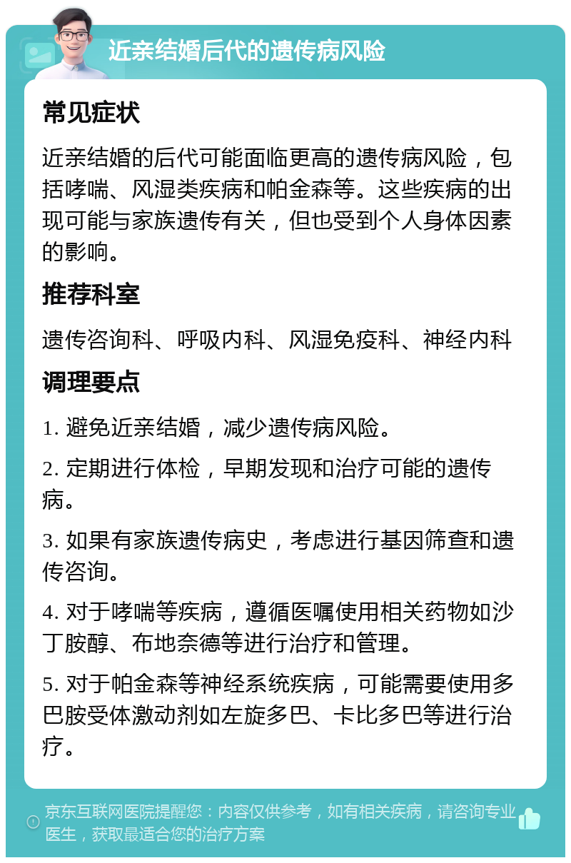 近亲结婚后代的遗传病风险 常见症状 近亲结婚的后代可能面临更高的遗传病风险，包括哮喘、风湿类疾病和帕金森等。这些疾病的出现可能与家族遗传有关，但也受到个人身体因素的影响。 推荐科室 遗传咨询科、呼吸内科、风湿免疫科、神经内科 调理要点 1. 避免近亲结婚，减少遗传病风险。 2. 定期进行体检，早期发现和治疗可能的遗传病。 3. 如果有家族遗传病史，考虑进行基因筛查和遗传咨询。 4. 对于哮喘等疾病，遵循医嘱使用相关药物如沙丁胺醇、布地奈德等进行治疗和管理。 5. 对于帕金森等神经系统疾病，可能需要使用多巴胺受体激动剂如左旋多巴、卡比多巴等进行治疗。