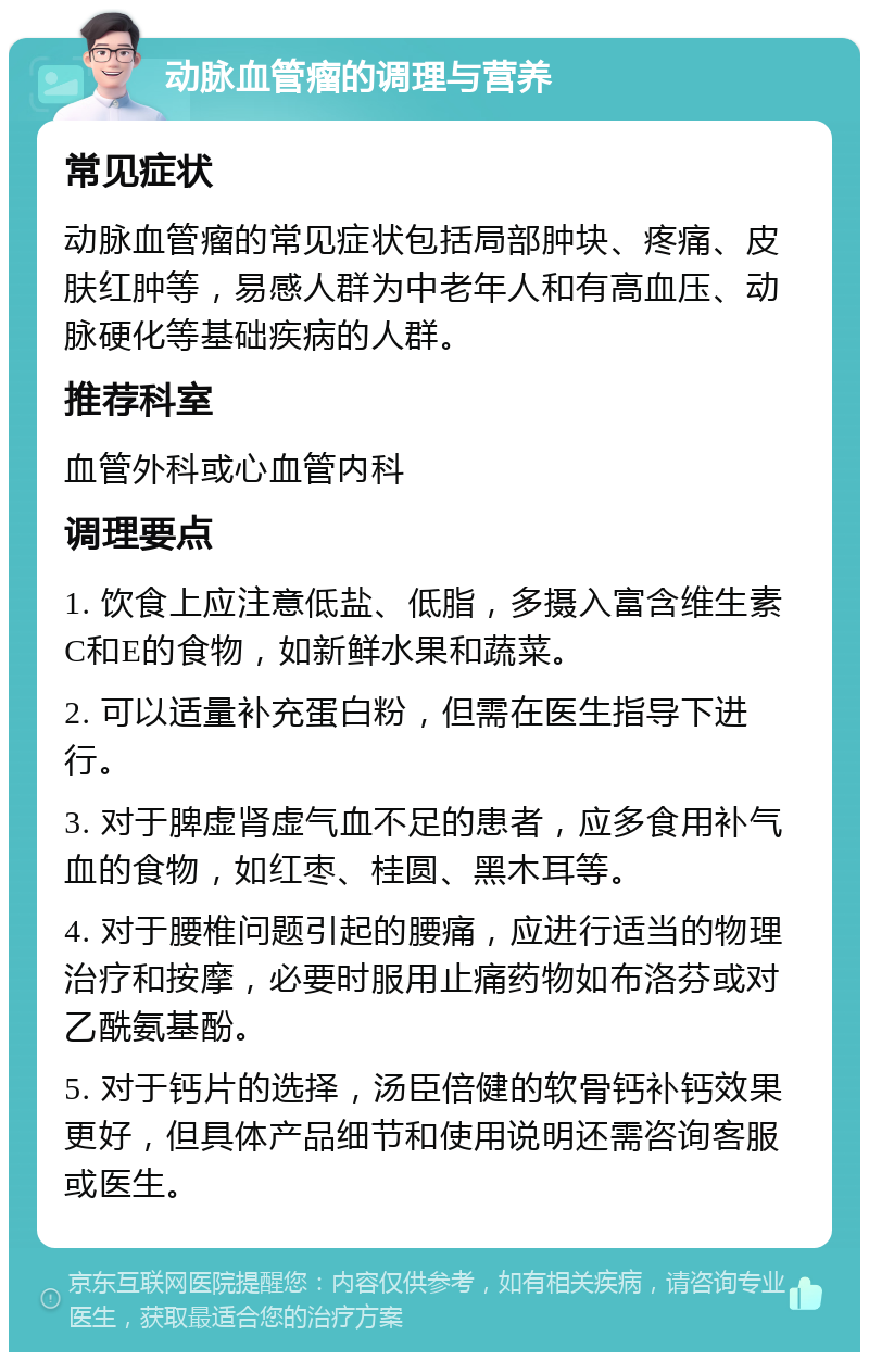 动脉血管瘤的调理与营养 常见症状 动脉血管瘤的常见症状包括局部肿块、疼痛、皮肤红肿等，易感人群为中老年人和有高血压、动脉硬化等基础疾病的人群。 推荐科室 血管外科或心血管内科 调理要点 1. 饮食上应注意低盐、低脂，多摄入富含维生素C和E的食物，如新鲜水果和蔬菜。 2. 可以适量补充蛋白粉，但需在医生指导下进行。 3. 对于脾虚肾虚气血不足的患者，应多食用补气血的食物，如红枣、桂圆、黑木耳等。 4. 对于腰椎问题引起的腰痛，应进行适当的物理治疗和按摩，必要时服用止痛药物如布洛芬或对乙酰氨基酚。 5. 对于钙片的选择，汤臣倍健的软骨钙补钙效果更好，但具体产品细节和使用说明还需咨询客服或医生。