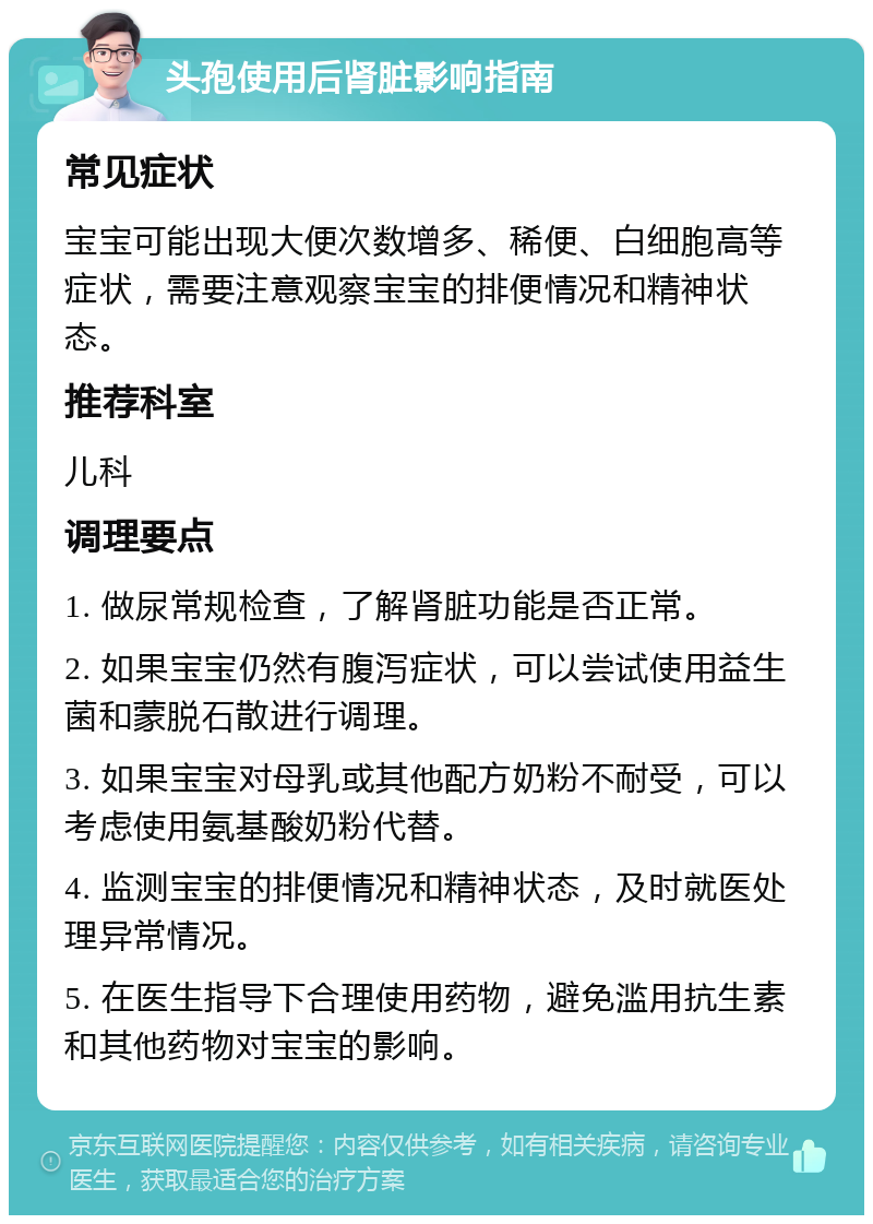 头孢使用后肾脏影响指南 常见症状 宝宝可能出现大便次数增多、稀便、白细胞高等症状，需要注意观察宝宝的排便情况和精神状态。 推荐科室 儿科 调理要点 1. 做尿常规检查，了解肾脏功能是否正常。 2. 如果宝宝仍然有腹泻症状，可以尝试使用益生菌和蒙脱石散进行调理。 3. 如果宝宝对母乳或其他配方奶粉不耐受，可以考虑使用氨基酸奶粉代替。 4. 监测宝宝的排便情况和精神状态，及时就医处理异常情况。 5. 在医生指导下合理使用药物，避免滥用抗生素和其他药物对宝宝的影响。