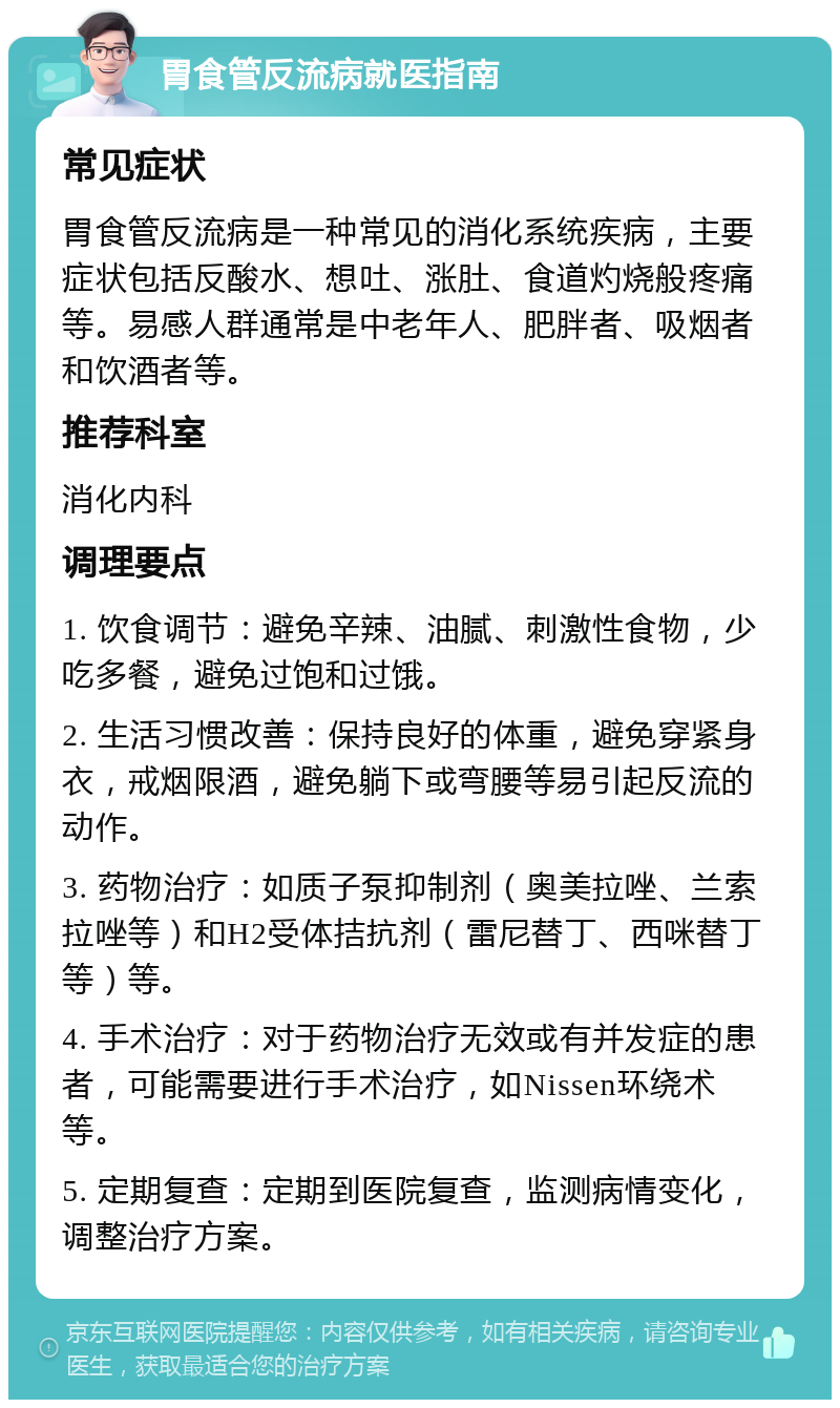 胃食管反流病就医指南 常见症状 胃食管反流病是一种常见的消化系统疾病，主要症状包括反酸水、想吐、涨肚、食道灼烧般疼痛等。易感人群通常是中老年人、肥胖者、吸烟者和饮酒者等。 推荐科室 消化内科 调理要点 1. 饮食调节：避免辛辣、油腻、刺激性食物，少吃多餐，避免过饱和过饿。 2. 生活习惯改善：保持良好的体重，避免穿紧身衣，戒烟限酒，避免躺下或弯腰等易引起反流的动作。 3. 药物治疗：如质子泵抑制剂（奥美拉唑、兰索拉唑等）和H2受体拮抗剂（雷尼替丁、西咪替丁等）等。 4. 手术治疗：对于药物治疗无效或有并发症的患者，可能需要进行手术治疗，如Nissen环绕术等。 5. 定期复查：定期到医院复查，监测病情变化，调整治疗方案。